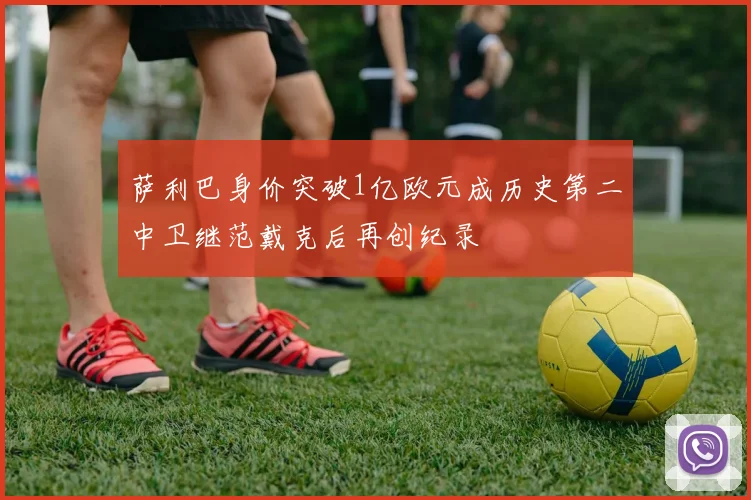 萨利巴身价突破1亿欧元成历史第二中卫继范戴克后再创纪录