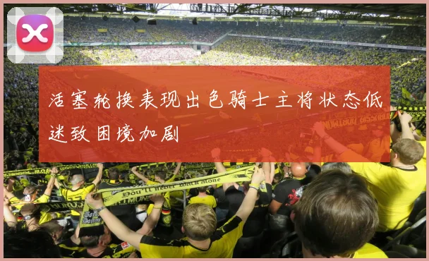 活塞轮换表现出色骑士主将状态低迷致困境加剧