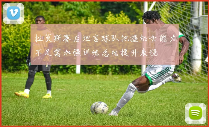 拉莫斯赛后坦言球队把握机会能力不足需加强训练总结提升表现