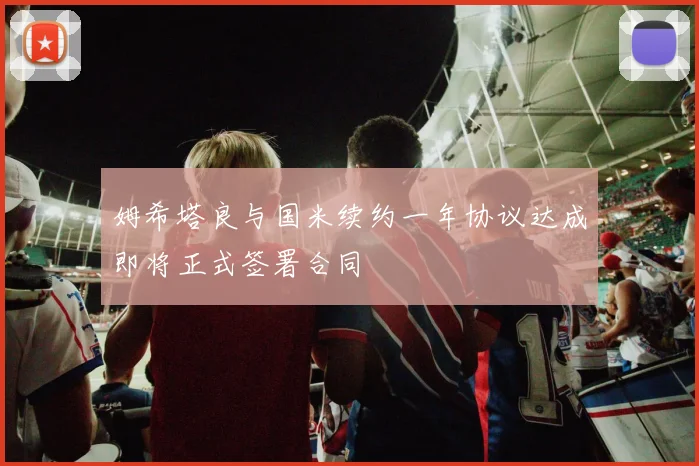 姆希塔良与国米续约一年协议达成即将正式签署合同