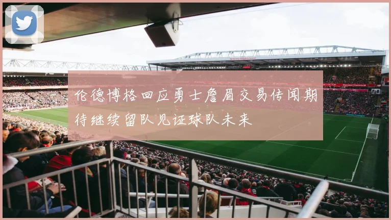 伦德博格回应勇士詹眉交易传闻期待继续留队见证球队未来