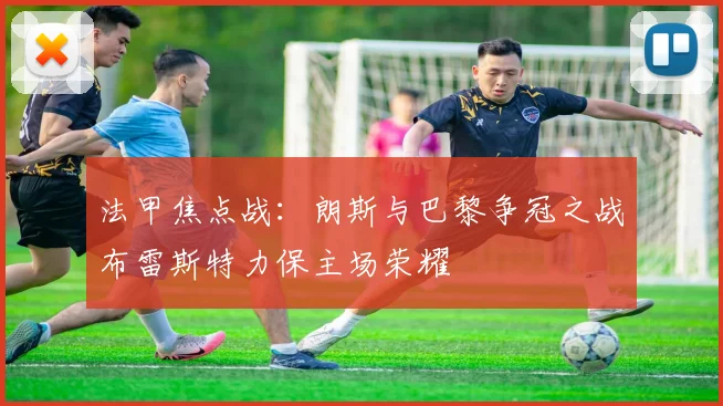 法甲焦点战：朗斯与巴黎争冠之战布雷斯特力保主场荣耀