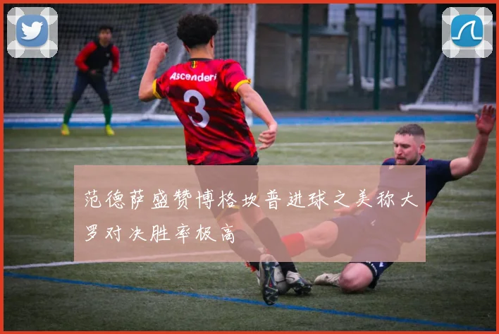 范德萨盛赞博格坎普进球之美称大罗对决胜率极高