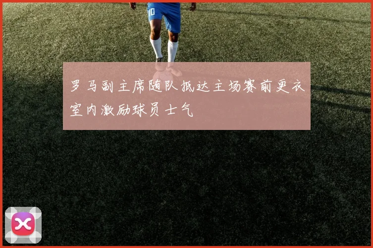 罗马副主席随队抵达主场赛前更衣室内激励球员士气