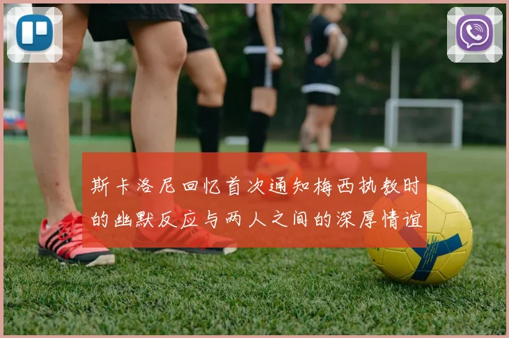 斯卡洛尼回忆首次通知梅西执教时的幽默反应与两人之间的深厚情谊