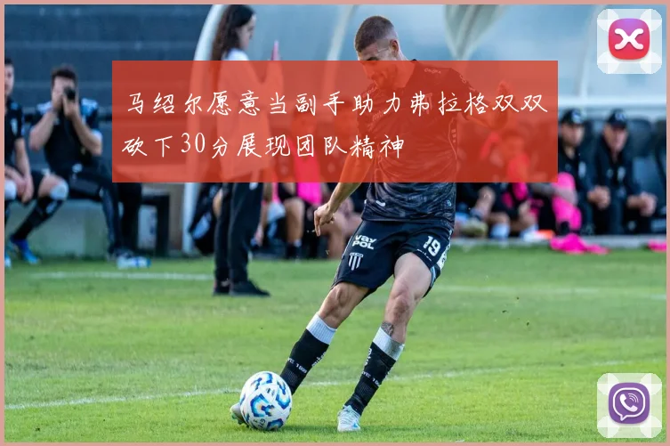 马绍尔愿意当副手助力弗拉格双双砍下30分展现团队精神