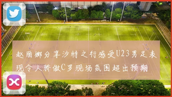 赵丽娜分享沙特之行感受U23男足表现令人骄傲C罗现场氛围超出预期