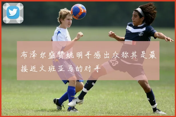 布泽尔盛赞姚明手感出众称其是最接近文班亚马的对手