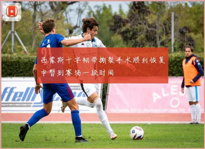 西蒙斯十字韧带撕裂手术顺利恢复中暂别赛场一段时间