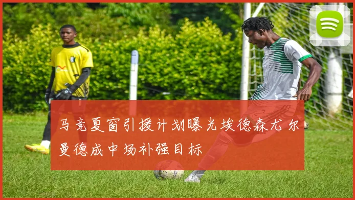 马竞夏窗引援计划曝光埃德森尤尔曼德成中场补强目标
