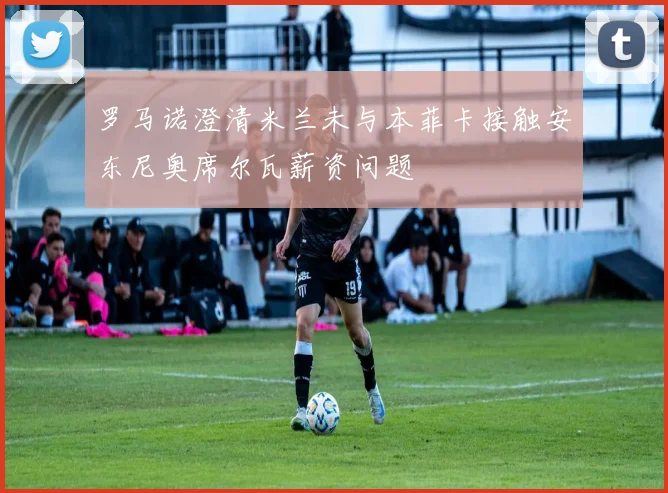 罗马诺澄清米兰未与本菲卡接触安东尼奥席尔瓦薪资问题