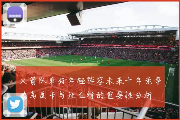 火箭队看好年轻阵容未来十年竞争力乌度卡与杜兰特的重要性分析