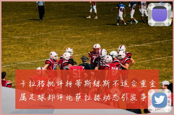 卡拉格批评柯蒂斯琼斯不适合重金属足球却评论萨拉赫动态引发争议