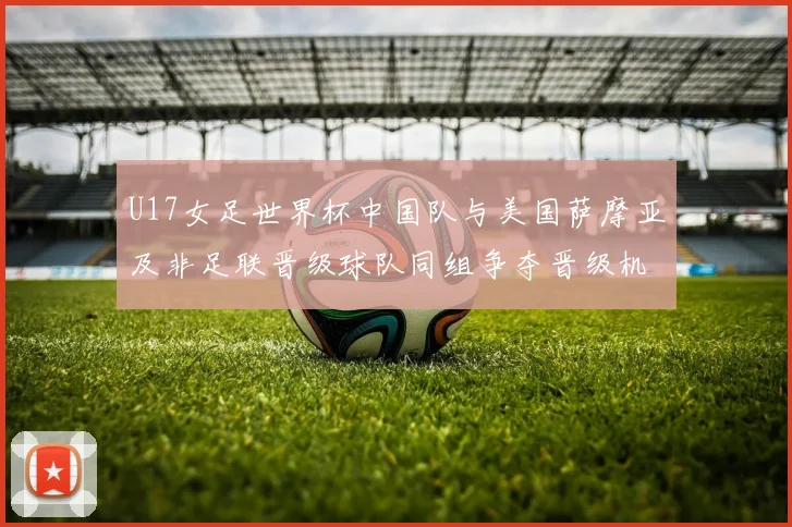 U17女足世界杯中国队与美国萨摩亚及非足联晋级球队同组争夺晋级机会
